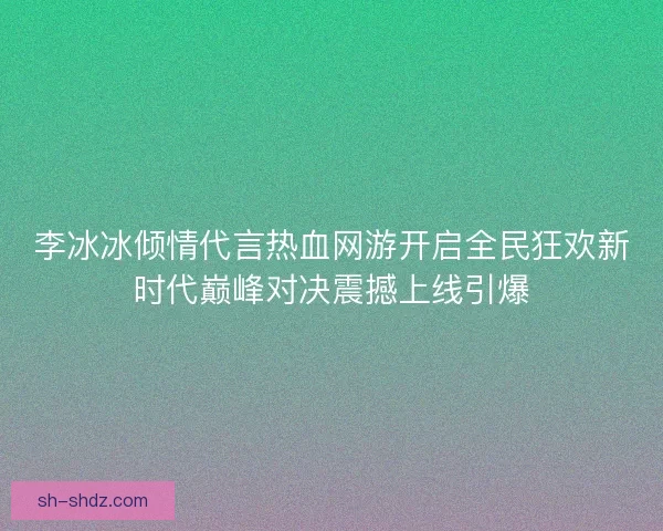 李冰冰倾情代言热血网游开启全民狂欢新时代巅峰对决震撼上线引爆