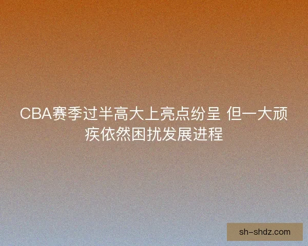 CBA赛季过半高大上亮点纷呈 但一大顽疾依然困扰发展进程