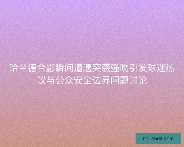 哈兰德合影瞬间遭遇突袭强吻引发球迷热议与公众安全边界问题讨论