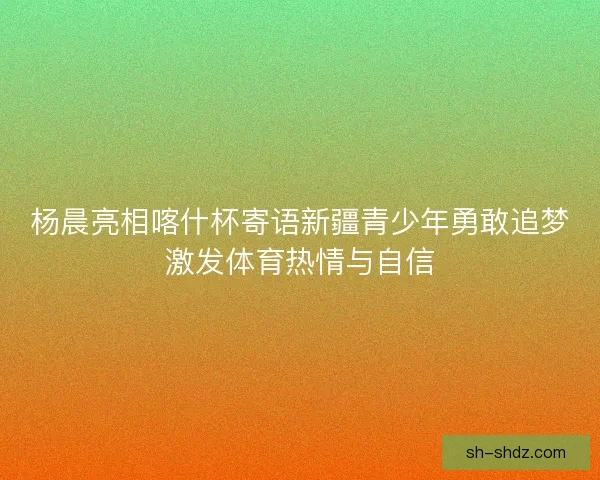 杨晨亮相喀什杯寄语新疆青少年勇敢追梦激发体育热情与自信